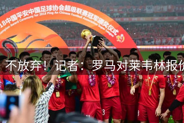 不放弃！记者：罗马对莱韦林报价提升至3000万+500万，正继续谈判